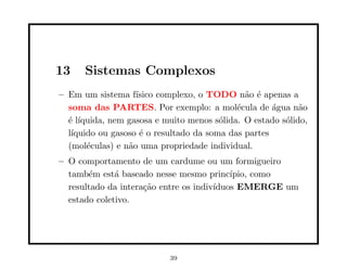 13    Sistemas Complexos
– Em um sistema f´ ısico complexo, o TODO n˜o ´ apenas a
                                              a e
  soma das PARTES. Por exemplo: a mol´cula de ´gua n˜o
                                            e        a     a
  ´ l´
  e ıquida, nem gasosa e muito menos s´lida. O estado s´lido,
                                        o              o
  l´
   ıquido ou gasoso ´ o resultado da soma das partes
                    e
  (mol´culas) e n˜o uma propriedade individual.
       e         a
– O comportamento de um cardume ou um formigueiro
  tamb´m est´ baseado nesse mesmo princ´
       e      a                            ıpio, como
  resultado da intera¸˜o entre os indiv´
                     ca                ıduos EMERGE um
  estado coletivo.




                           39
 