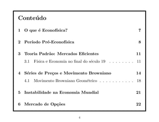 Conte´ do
     u
1 O que ´ Econof´
        e       ısica?                                         7

2 Per´
     ıodo Pr´-Econof´
            e       ısica                                      8

3 Teoria Padr˜o: Mercados Eﬁcientes
             a                                                11
  3.1   F´
         ısica e Economia no ﬁnal do s´culo 19 . . . . . . . . 11
                                      e

4 S´ries de Pre¸os e Movimento Browniano
   e           c                                              14
  4.1   Movimento Browniano Geom´trico . . . . . . . . . . . 18
                                e

5 Instabilidade na Economia Mundial                           21

6 Mercado de Op¸˜es
               co                                             22


                               4
 