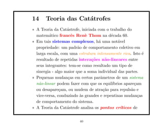 14     Teoria das Cat´trofes
                     a
∗ A Teoria da Cat´strofe, iniciada com o trabalho do
                   a
  matem´tico francˆs Ren` Thom na d´cada 60.
         a           e       e            e
∗ Em tais sistemas complexos, h´ uma not´vel
                                   a          a
  propriedade: um padr˜o de comportamento coletivo em
                         a
  larga escala, com uma estrutura intensamente rica. Isto ´ e
  resultado de repetidas intera¸˜es n˜o-lineares entre
                                co     a
  seus integrantes: tem-se como resultado um tipo de
  sinergia - algo maior que a soma individual das partes.
∗ Pequenas mudan¸as em certos parˆmetros de um sistema
                   c                a
  n˜o-linear podem fazer com que os equil´
    a                                      ıbrios apare¸am
                                                        c
  ou desapare¸am, ou mudem de atra¸˜o para repuls˜o e
               c                      ca              a
  vice-versa, conduzindo `s grandes e repentinas mudan¸as
                           a                              c
  de comportamento do sistema.
∗ A Teoria da Cat´strofe analisa os pontos cr´
                   a                            ıticos de


                          40
 