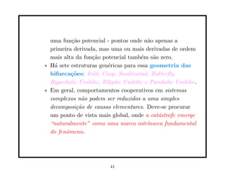 uma fun¸˜o potencial - pontos onde n˜o apenas a
          ca                            a
  primeira derivada, mas uma ou mais derivadas de ordem
  mais alta da fun¸˜o potencial tamb´m s˜o zero.
                  ca                 e    a
∗ H´ sete estruturas gen´ricas para essa geometria das
    a                   e
  bifurca¸˜es: Fold, Cusp, Swallowtail, Butterﬂy,
          co
  Hyperbolic Umbilic, Elliptic Umbilic e Parabolic Umbilic.
∗ Em geral, comportamentos cooperativos em sistemas
  complexos n˜o podem ser reduzidos a uma simples
              a
  decomposi¸˜o de causas elementares. Deve-se procurar
            ca
  um ponto de vista mais global, onde a cat´strofe emerge
                                            a
  “naturalmente” como uma marca intr´   ınseca fundamental
  do fenˆmeno.
        o




                         41
 