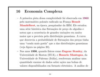 16    Economia Complexa
– A primeira pista dessa complexidade foi observada em 1963
  pelo matem´tico polonˆs radicado na Fran¸a Benoit
             a           e                   c
  Mandelbrot, na ´poca, pesquisador da IBM. Ele estudou
                     e
  uma s´rie hist´rica das ﬂutua¸˜es de pre¸o do algod˜o e
        e       o               co         c          a
  notou que a ocorrˆncia de grandes varia¸˜es era muito
                     e                    co
  maior que a prevista pela distribui¸˜o gaussiana. A curva
                                     ca
  que descrevia a probabilidade de ﬂutua¸˜es dos pre¸os tinha
                                         co          c
  uma “cauda mais gorda” que a das distribui¸˜es gaussianas
                                               co
  (veja ﬁgura na p´gina 20).
                   a
– Nos anos 1990, quando f´  ısicos como Eugene Stanley, da
  Universidade de Boston (EUA), e Rosario Mantegna, da
  Universidade de Palermo (It´lia), resolveram analisar uma
                                a
  quantidade enorme de dados sobre a¸˜es nas bolsas de
                                       co
  valores disponibilizados em formato eletrˆnico. A an´lise de
                                           o          a


                           44
 