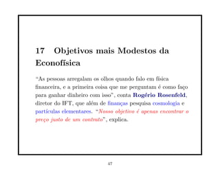 17 Objetivos mais Modestos da
Econof´
      ısica
“As pessoas arregalam os olhos quando falo em f´ ısica
ﬁnanceira, e a primeira coisa que me perguntam ´ como fa¸o
                                                 e         c
para ganhar dinheiro com isso”, conta Rog´rio Rosenfeld,
                                            e
diretor do IFT, que al´m de ﬁnan¸as pesquisa cosmologia e
                       e          c
part´ıculas elementares. “Nosso objetivo ´ apenas encontrar o
                                         e
pre¸o justo de um contrato”, explica.
   c




                            47
 