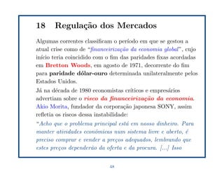 18     Regula¸˜o dos Mercados
             ca
Algumas correntes classiﬁcam o per´ıodo em que se gestou a
atual crise como de “ﬁnanceiriza¸˜o da economia global ”, cujo
                                ca
in´ teria coincidido com o ﬁm das paridades ﬁxas acordadas
  ıcio
em Bretton Woods, em agosto de 1971, decorrente do ﬁm
para paridade d´lar-ouro determinada unilateralmente pelos
                 o
Estados Unidos.
J´ na d´cada de 1980 economistas cr´
 a      e                              ıticos e empres´rios
                                                      a
advertiam sobre o risco da ﬁnanceiriza¸˜o da economia.
                                             ca
Akio Morita, fundador da corpora¸˜o japonesa SONY, assim
                                    ca
reﬂetia os riscos dessa instabilidade:
“Acho que o problema principal est´ em nosso dinheiro. Para
                                   a
manter atividades econˆmicas num sistema livre e aberto, ´
                       o                                   e
preciso comprar e vender a pre¸os adequados, lembrando que
                              c
estes pre¸os depender˜o da oferta e da procura. [...] Isso
         c           a


                            48
 