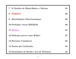 7 O Modelo de Black-Sholes e Merton          24

8 PERIGO                                     28

9 Distribui¸˜es N˜o-Gaussianas
           co    a                           29

10 Perfei¸˜o versus BOLHAS
         ca                                  30

11 Quebra                                    34

12 Podemos prever uma Bolha?                 37

13 Sistemas Complexos                        39

14 Teoria das Cat´trofes
                 a                           40

15 Invariˆncia de Escala e Lei de Potˆncia
         a                           e       43

                            5
 