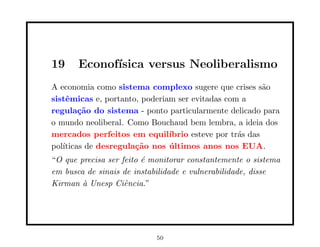 19     Econof´
             ısica versus Neoliberalismo
A economia como sistema complexo sugere que crises s˜o   a
sistˆmicas e, portanto, poderiam ser evitadas com a
    e
regula¸˜o do sistema - ponto particularmente delicado para
        ca
o mundo neoliberal. Como Bouchaud bem lembra, a ideia dos
mercados perfeitos em equil´   ıbrio esteve por tr´s das
                                                  a
pol´
   ıticas de desregula¸˜o nos ultimos anos nos EUA.
                      ca       ´
“O que precisa ser feito ´ monitorar constantemente o sistema
                         e
em busca de sinais de instabilidade e vulnerabilidade, disse
Kirman ` Unesp Ciˆncia.”
        a           e




                            50
 
