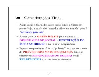 20    Considera¸oes Finais
               c˜
– Assim como a teoria dos gases ideais ainda ´ v´lida em
                                              e a
  partes hoje, a teoria dos mercados eﬁcientes tamb´m possui
                                                   e
  “verdades parciais”.
– Apelar para os GASES IDEAIS para manter a
  DESIGUALDADE SOCIAL e DESTRUICAO DO    ¸˜
  MEIO AMBIENTE ´ no m´
                      e   ınimo vergonhoso.
– Esperamos que em um futuro “pr´ximo” teremos condi¸˜es
                                o                   co
  de PREVER COM MAIS SEGURANCA tanto as  ¸
  cat´strofes FINANCEIRAS OU BOLHAS como
     a
  TERREMOTOS e outros eventos extremos.




                           52
 