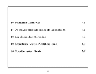 16 Economia Complexa                        44

17 Objetivos mais Modestos da Econof´
                                    ısica   47

18 Regula¸˜o dos Mercados
         ca                                 48

19 Econof´
         ısica versus Neoliberalismo        50

20 Considera¸˜es Finais
            co                              52




                            6
 