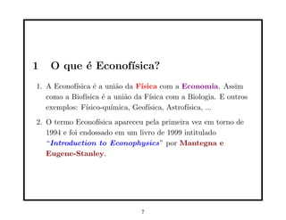 1   O que ´ Econof´
          e       ısica?
1. A Econof´
           ısica ´ a uni˜o da F´
                  e      a      ısica com a Economia. Assim
   como a Biof´
              ısica ´ a uni˜o da F´
                     e     a       ısica com a Biologia. E outros
   exemplos: F´ısico-qu´
                       ımica, Geof´
                                  ısica, Astrof´
                                               ısica, ...
2. O termo Econof´ ısica apareceu pela primeira vez em torno de
   1994 e foi endossado em um livro de 1999 intitulado
   “Introduction to Econophysics” por Mantegna e
   Eugene-Stanley.




                                7
 