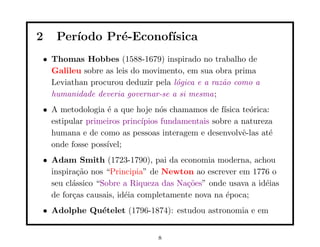 2   Per´
       ıodo Pr´-Econof´
              e       ısica
• Thomas Hobbes (1588-1679) inspirado no trabalho de
  Galileu sobre as leis do movimento, em sua obra prima
  Leviathan procurou deduzir pela l´gica e a raz˜o como a
                                   o            a
  humanidade deveria governar-se a si mesma;
• A metodologia ´ a que hoje n´s chamamos de f´
                 e               o               ısica te´rica:
                                                         o
  estipular primeiros princ´
                           ıpios fundamentais sobre a natureza
  humana e de como as pessoas interagem e desenvolvˆ-las at´
                                                       e       e
  onde fosse poss´
                 ıvel;
• Adam Smith (1723-1790), pai da economia moderna, achou
  inspira¸˜o nos “Principia” de Newton ao escrever em 1776 o
          ca
  seu cl´ssico “Sobre a Riqueza das Na¸˜es” onde usava a id´ias
        a                              co                  e
  de for¸as causais, id´ia completamente nova na ´poca;
        c              e                         e
• Adolphe Qu´telet (1796-1874): estudou astronomia e em
            e


                                8
 