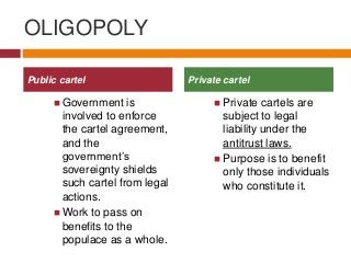 OLIGOPOLY
 Government is
involved to enforce
the cartel agreement,
and the
government’s
sovereignty shields
such cartel from legal
actions.
 Work to pass on
benefits to the
populace as a whole.
 Private cartels are
subject to legal
liability under the
antitrust laws.
 Purpose is to benefit
only those individuals
who constitute it.
Public cartel Private cartel
 