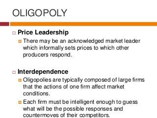 OLIGOPOLY
 Price Leadership
 There may be an acknowledged market leader
which informally sets prices to which other
producers respond.
 Interdependence
 Oligopolies are typically composed of large firms
that the actions of one firm affect market
conditions.
 Each firm must be intelligent enough to guess
what will be the possible responses and
countermoves of their competitors.
 