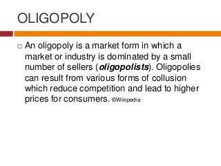 OLIGOPOLY
 An oligopoly is a market form in which a
market or industry is dominated by a small
number of sellers (oligopolists). Oligopolies
can result from various forms of collusion
which reduce competition and lead to higher
prices for consumers. ©Wikipedia
 