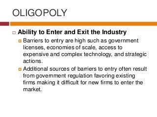 OLIGOPOLY
 Ability to Enter and Exit the Industry
 Barriers to entry are high such as government
licenses, economies of scale, access to
expensive and complex technology, and strategic
actions.
 Additional sources of barriers to entry often result
from government regulation favoring existing
firms making it difficult for new firms to enter the
market.
 