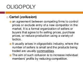 OLIGOPOLY
 Cartel (collusion)
 an agreement between competing firms to control
prices or exclude entry of a new competitor in the
market. It is a formal organization of sellers or
buyers that agree to fix selling prices, purchase
prices, or reduce production using a variety of
tactics.
 It usually arises in oligopolistic industry, where the
number of sellers is small and the products being
traded are usually commodities.
 The aim of such collusion is to increase individual
members’ profits by reducing competition.
 