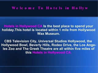 Hotels in Hollywood CA  Is the best place to spend your holiday.This hotel is located within 1 mile from Hollywood Wax Museum. CBS Television City, Universal Studios Hollywood, the  Hollywood Bowl, Beverly Hills, Rodeo Drive, the Los Angeles Zoo and The Greek Theatre are all within five miles of this   Hotels in Hollywood CA . Welcome To Hotels in Hollywoood CA 