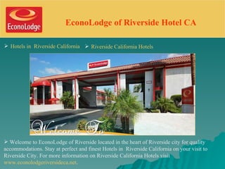 EconoLodge of Riverside Hotel CA

 Hotels in Riverside California  Riverside California Hotels




 Welcome to EconoLodge of Riverside located in the heart of Riverside city for quality
accommodations. Stay at perfect and finest Hotels in Riverside California on your visit to
Riverside City. For more information on Riverside California Hotels visit
www.econolodgeriversideca.net.
 