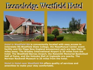 Hotel in Westfield MA   is conveniently located with easy access to Interstate 90.Westfield State College, the MassMutual Center event facility and Six Flags New England amusement park are less than 10 miles away. The Bradley International Airport is 20 miles from the hotel. The Westfield-Barnes Airport, the Naismith Memorial Basketball Hall of Fame, and the Holyoke Mall at Ingleside are nearby. The Norman Rockwell Museum is 25 miles from the hotel. Motel in Hotel near Westfield MA   offers quality of services and amenities to make your stay comfortable. Econolodge Westfield Hotel 