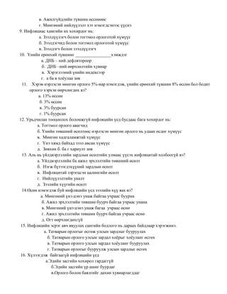 в. Ажилгүйдлийн түвшин өссөнөөс
г. Мөнгөний нийлүүлэлт хэт нэмэгдсэнээс үүснэ
9. Инфляциас хамгийн их хохирдог нь:
а. Зээлдүүлэгч болон тогтмол орлоготой хүмүүс
б. Зээлдэгчид болон тогтмол орлоготой хүмүүс
в. Зээлдэгч болон зээлдүүлэгч
10. Үнийн ерөнхий түвшинг ________________хэмждэг
a. ДНБ – ний дефлятороор
б. ДНБ –ний өөрчлөлтийн хувиар
в. Хэрэглээний үнийн индексээр
г. а ба в хоёулаа зөв
11. Хэрэв нэрлэсэн мөнгөн орлого 5%-иар нэмэгдэж, үнийн ерөнхий түвшин 8% өссөн бол бодит
орлого хэрхэн өөрчлөгдөх вэ?
а. 13% өссөн
б. 3% өссөн
в. 3% буурсан
г. 1% буурсан
12. Урьдчилан тооцоолох боломжгүй инфляцийн үед бусдаас бага хохирдог нь:
а. Тогтмол орлого авагчид
б. Үнийн төвшний өсөлтөөс нэрлэсэн мөнгөн орлого нь удаан өсдөг хүмүүс
в. Мөнгөн хадгаламжтай хүмүүс
г. Үнэ хямд байхад зээл авсан хүмүүс
д. Зөвхөн б. ба г хариулт зөв
13. Аль нь үйлдвэрлэлийн зардлын өсөлтийн улмаас үүсэх инфляцитай холбоогүй вэ?
а. Үйлдвэрлэлийн ба ажил эрхлэлтийн төвшний өсөлт
б. Нэгж бүтээгдэхүүний зардлын өсөлт
в. Инфляцитай зэрэгцсэн цалингийн өсөлт
г. Нийлүүлэлтийн уналт
д. Зээлийн хүүгийн өсөлт
14.Өсөн нэмэгдэж буй инфляцийн үед зээлийн хүү яах вэ?
а. Мөнгөний үнэ цэнэ унаж байгаа учраас буурна
б. Ажил эрхлэлтийн төвшин буурч байгаа учраас унана
в. Мөнгөний үнэ цэнэ унаж багаа учраас өснө
г. Ажил эрхлэлтийн төвшин буурч байгаа учраас өснө
д. Огт өөрчлөгдөхгүй
15. Инфляцийн эсрэг авч явуулах сангийн бодлого нь дараах байдлаар хэрэгжинэ.
a. Татварын орлогыг өсгөж улсын зардлыг бууруулах
б. Татварын орлого улсын зардал хоёрыг хоёуланг өсгөх
в. Татварын орлого улсын зардал хоёуланг бууруулах
г. Татварын орлогыг бууруулж улсын зардлыг өсгөх
16. Хүлээгдэж байгаагүй инфляцийн үед
а.Эдийн засгийн хохирол гардаггүй
б.Эдийн засгийн үр ашиг буурдаг
в.Орлого болон баялгийг дахин хувиарлагддаг
 