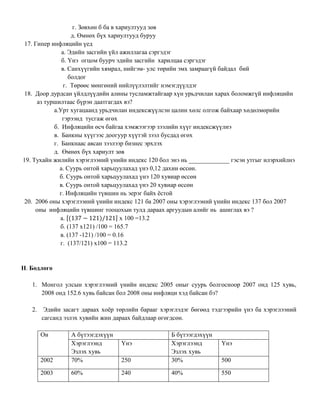 г. Зөвхөн б ба в хариултууд зөв
д. Өмнөх бүх хариултууд буруу
17. Гипер инфляцийн үед
a. Эдийн засгийн үйл ажиллагаа сэргэдэг
б. Үнэ огцом буурч эдийн засгийн харилцаа сэргэдэг
в. Санхүүгийн хямрал, нийгэм- улс төрийн эмх замраагүй байдал бий
болдог
г. Төрөөс мөнгөний нийлүүлэлтийг нэмэгдүүлдэг
18. Доор дурдсан үйлдлүүдийн алины тусламжтайгаар хүн урьдчилан харах боломжгүй инфляцийн
аз туршилтаас бүрэн даатгагдах вэ?
а.Урт хугацаанд урьдчилан индексжүүлсэн цалин хөлс олгож байхаар хөдөлмөрийн
гэрээнд тусгаж өгөх
б. Инфляцийн өсч байгаа хэмжээгээр зээлийн хүүг индексжүүлнэ
в. Банкны хүүгээс доогуур хүүтэй зээл бусдад өгөх
г. Банкнаас авсан зээлээр бизнес эрхлэх
д. Өмнөх бүх хариулт зөв
19. Тухайн жилийн хэрэглээний үнийн индекс 120 бол энэ нь _____________ гэсэн утгыг илэрхийлнэ
а. Суурь онтой харьцуулахад үнэ 0,12 дахин өссөн.
б. Суурь онтой харьцуулахад үнэ 120 хувиар өссөн
в. Суурь онтой харьцуулахад үнэ 20 хувиар өссөн
г. Инфляцийн түвшин нь эерэг байх ёстой
20. 2006 оны хэрэглээний үнийн индекс 121 ба 2007 оны хэрэглээний үнийн индекс 137 бол 2007
оны инфляцийн түвшинг тооцохын тулд дараах аргуудын алийг нь ашиглах вэ ?
а. [ ] x 100 =13.2
б. (137 x121) /100 = 165.7
в. (137 -121) /100 = 0.16
г. (137/121) x100 = 113.2
II. Бодлого
1. Монгол улсын хэрэглээний үнийн индекс 2005 оныг суурь болгосноор 2007 онд 125 хувь,
2008 онд 152.6 хувь байсан бол 2008 оны инфляци хэд байсан бэ?
2. Эдийн засагт дараах хоёр төрлийн барааг хэрэглэдэг бөгөөд тэдгээрийн үнэ ба хэрэглээний
сагсанд эзлэх хувийн жин дараах байдлаар өгөгдсөн.
Он А бүтээгдэхүүн Б бүтээгдэхүүн
Хэрэглээнд
Эзлэх хувь
Үнэ Хэрэглээнд
Эзлэх хувь
Үнэ
2002 70% 250 30% 500
2003 60% 240 40% 550
 