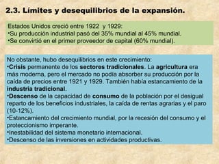 2.3. Límites y desequilibrios de la expansión.
Estados Unidos creció entre 1922 y 1929:
•Su producción industrial pasó del 35% mundial al 45% mundial.
•Se convirtió en el primer proveedor de capital (60% mundial).
No obstante, hubo desequilibrios en este crecimiento:
•Crisis permanente de los sectores tradicionales. La agricultura era
más moderna, pero el mercado no podía absorber su producción por la
caída de precios entre 1921 y 1929. También había estancamiento de la
industria tradicional.
•Descenso de la capacidad de consumo de la población por el desigual
reparto de los beneficios industriales, la caída de rentas agrarias y el paro
(10-12%).
•Estancamiento del crecimiento mundial, por la recesión del consumo y el
proteccionismo imperante.
•Inestabilidad del sistema monetario internacional.
•Descenso de las inversiones en actividades productivas.
 
