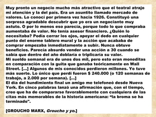 Muy pronto un negocio mucho más atractivo que el teatral atrajo
mi atención y la del país. Era un asuntito llamado mercado de
valores. Lo conocí por primera vez hacia 1926. Constituyó una
sorpresa agradable descubrir que yo era un negociante muy
astuto. O por lo menos eso parecía, porque todo lo que compraba
aumentaba de valor. No tenía asesor financiero. ¿Quién lo
necesitaba? Podía cerrar los ojos, apoyar el dedo en cualquier
punto del enorme tablero mural y la acción que acababa de
comprar empezaba inmediatamente a subir. Nunca obtuve
beneficios. Parecía absurdo vender una acción a 30 cuando se
sabía que dentro del año doblaría o triplicaría su valor.
Mi sueldo semanal era de unos dos mil, pero esto eran moneditas
en comparación con la guita que ganaba teóricamente en Wall
Street. [...] Algunos de mis conocidos perdieron millones. Yo tuve
más suerte. Lo único que perdí fueron $ 240.000 (o 120 semanas de
trabajo, a 2.000 por semana). [...]
El día del hundimiento final un amigo me telefoneó desde Nueva
York. En cinco palabras lanzó una afirmación que, con el tiempo,
creo que ha de compararse favorablemente con cualquiera de las
citas más memorables de la historia americana: “la broma se ha
terminado".
 
[GROUCHO MARX, Groucho y yo.]
 