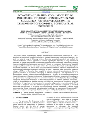 Journal of Theoretical and Applied Information Technology
31st
May 2023. Vol.101. No 10
© 2023 Little Lion Scientific
ISSN: 1992-8645 www.jatit.org E-ISSN: 1817-3195
3801
ECONOMIC AND MATHEMATICAL MODELING OF
INTEGRATION INFLUENCE OF INFORMATION AND
COMMUNICATION TECHNOLOGIES ON THE
DEVELOPMENT OF E-COMMERCE OF INDUSTRIAL
ENTERPRISES
IGOR KRYVOVYAZYUK1
, IGOR BRITCHENKO2
, LIUBOV KOVALSKA3
,
IRYNA OLEKSANDRENKO4
, LIUDMYLA PAVLIUK5
, OLENA ZAVADSKA6
1,3,5,6
Department of Entrepreneurship, Trade and Logistics,
Lutsk National Technical University, Lutsk, Ukraine
2
State Higher Vocational School Memorial of Prof. Stanislaw Tarnowski, Tarnobrzeg, Poland
4
Department of Finance, Banking and Insurance,
Lutsk National Technical University, Lutsk, Ukraine
E-mail: 1
krivovyazukigor@gmail.com, 2
ibritchenko@gmail.com, 3
kovalska.lyuba@gmail.com,
4
iruna.oleksandrenko@gmail.com, 5
Ludmilapav2015@gmail.com, 6
o.zavadska@lntu.edu.ua
ABSTRACT
This research aims at establishing the impact of information and communication technologies (ICT) on e-
commerce development of industrial enterprises by means of economic and mathematical modelling. The
goal was achieved using the following methods: theoretical generalization, analysis and synthesis (to
critically analyse the scientific approaches of scientists regarding the expediency of using mathematical
models in the context of enterprises’ e-commerce development), target, comparison and grouping (to reveal
innovative methodological approach to assessing ICT impact on e-commerce development of industrial
enterprises), tabular, analytical and integral method (for summarizing the analysis results of enterprises
readiness to implement ICT, ICT use in the activities of industrial enterprises of Ukraine and the analysis of
e-commerce development), mathematical modelling (to build a regression model determining impact of
changes in ICT use on the market share occupied by industrial enterprises), generalization (to determine
promising directions of e-commerce developing of industrial enterprises). The implementation of a
comprehensive approach to understanding the importance of ICT influence on e-commerce development of
industrial enterprises will ensure acceleration of the digitalization of business processes, will contribute to
the speed increase of enterprises response to customer requests, and increase the market share occupied by
enterprises. A new vision of directions for developing e-commerce of industrial enterprises is suggested,
which are determined by the need for enterprise rebranding, the development of e-commerce tools and
technologies, the importance of outsourcing service automation and promotion of subscription trade. ICT is
considered as integration factor that determines prospects for e-commerce development of industrial
enterprises and contributes to increasing efficiency of online business management. Research results
demonstrate that the use of economic and mathematical modelling is an important tool for assessing ICT
impact, and its absence can negatively affect the accuracy and validity of online business management.
Keywords: ICT, Online Business Management, E-Commerce, Economic And Mathematical Modelling,
Decision-Making, Industrial Enterprises.
1. INTRODUCTION
The prospects for developing modern
industry largely depend on conducting business
online, ensuring the improvement of interaction
between entities with the help of Internet
technologies [1]. The development of ICT
accelerated the process of transition from traditional
trade to e-commerce [2], which led to the formation
of trends different from those previously identified.
The issue of the use of ICT in the development of e-
commerce in the context of Industry 4.0, and
determining its advantages for industrial
enterprises, has also gained special importance. The
 