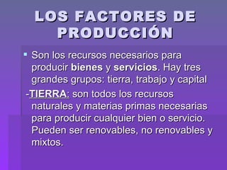 LOS FACTORES DE PRODUCCIÓN Son los recursos necesarios para producir  bienes  y  servicios . Hay tres grandes grupos: tierra, trabajo y capital - TIERRA :  son todos los recursos naturales y materias primas necesarias para producir cualquier bien o servicio. Pueden ser renovables, no renovables y mixtos. 