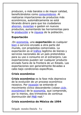 producen, o más baratos o de mayor calidad,
beneficiándolos como consumidores. Al
realizarse importaciones de productos más
económicos, automáticamente se está
librando dinero para que los ciudadanos
ahorren, inviertan o gasten en nuevos
productos, aumentando las herramientas para
la producción y la riqueza de la población.
Exportación
.En economía, una exportación es cualquier
bien o servicio enviado a otra parte del
mundo, con propósitos comerciales. La
exportación es el tráfico legítimo de bienes y
servicios nacionales de un país pretendidos
para su uso o consumo en el extranjero. Las
exportaciones pueden ser cualquier producto
enviado fuera de la frontera de un Estado. Las
exportaciones son generalmente llevadas a
cabo bajo condiciones específicas.
Crisis económica
Crisis económica es la fase más depresiva
de la evolución de un proceso económico
recesivo. Por recesión se entiende el
movimiento cíclico descendente (véase ciclo
económico) de la economía, que comprende,
por lo menos, dos trimestres de continua
disminución del PNB real.1
Crisis económica de México de 1994

Delgado morales Daniela 5-c
 