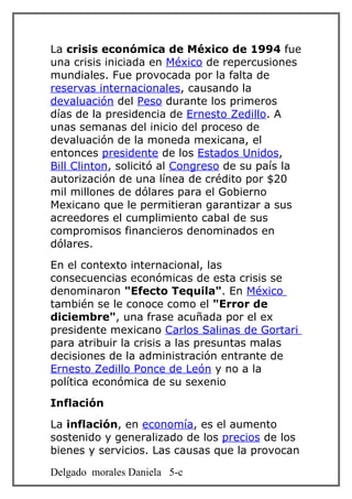 La crisis económica de México de 1994 fue
una crisis iniciada en México de repercusiones
mundiales. Fue provocada por la falta de
reservas internacionales, causando la
devaluación del Peso durante los primeros
días de la presidencia de Ernesto Zedillo. A
unas semanas del inicio del proceso de
devaluación de la moneda mexicana, el
entonces presidente de los Estados Unidos,
Bill Clinton, solicitó al Congreso de su país la
autorización de una línea de crédito por $20
mil millones de dólares para el Gobierno
Mexicano que le permitieran garantizar a sus
acreedores el cumplimiento cabal de sus
compromisos financieros denominados en
dólares.
En el contexto internacional, las
consecuencias económicas de esta crisis se
denominaron "Efecto Tequila". En México
también se le conoce como el "Error de
diciembre", una frase acuñada por el ex
presidente mexicano Carlos Salinas de Gortari
para atribuir la crisis a las presuntas malas
decisiones de la administración entrante de
Ernesto Zedillo Ponce de León y no a la
política económica de su sexenio
Inflación
La inflación, en economía, es el aumento
sostenido y generalizado de los precios de los
bienes y servicios. Las causas que la provocan

Delgado morales Daniela 5-c
 