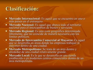 Clasificación: Mercado Internacional:  Es aquel que se encuentra en uno o más países en el extranjero. Mercado Nacional:  Es aquel que abarca todo el territorio nacional para el intercambios de bienes y servicios. Mercado Regional:  Es una zona geográfica determinada libremente, que no coincide de manera necesaria con los límites políticos. Mercado de Intercambio Comercial al Mayoreo:  Es aquel que se desarrolla en áreas donde las empresas trabajan al mayoreo dentro de una ciudad.  Mercado Metropolitano:  Se trata de un área dentro y alrededor de una ciudad relativamente grande. Mercado Local:  Es la que se desarrolla en una tienda establecida o en modernos centros comerciales dentro de un área metropolitana.  