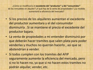 ¿Qué opinarán las personas, dueñas de inmuebles que obtengan"rentas que sumen $ 8.000 al mes y/o 96.000 pesos anuales"? ¿Se modificará su comportamiento en el mercado?Opino que esas personas no estarán contentas con lo que va a hacer el AFIP ya que para tener ese tipo de rentas deberán hacer tramites que antes no debían hacer. Su comportamiento en el mercado se modificara ya que el AFIP creo que si ve por ejemplo  que evaden impuestos  no le darán el comprobante que necesitan para poder hacer ese tipo de tramites, así que modificarían esa actitud de evadir, así podrán darle el comprobante que les permitirá rentar.