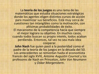 La teoría de los juegos es una rama de las matemáticas que estudia situaciones estratégicas donde los agentes eligen distintos cursos de acción para maximizar sus beneficios. Está muy cerca de cuestiones tan intangibles como la motivación, con altísimas probabilidades de éxito. El mecanismo de la competencia hacía que siempre el mejor lograra su objetivo. En muchos casos, cuando todos buscan su propio interés, todos acaban perdiendo. Entonces, tal vez no sea mala idea cooperar.John Nash fue quien pasó a la posteridad como el padre de la teoría de los juegos en la década del 50. Los antecedentes se remontan hasta el economista francés del siglo XVIII, Antoine AugustinCournoty los profesores de Nash en Princeton, John Von Neumann y Oskar Morgenstern.