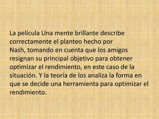 La película Una mente brillante describe correctamente el planteo hecho por Nash, tomando en cuenta que los amigos resignan su principal objetivo para obtener optimizar el rendimiento, en este caso de la situación. Y la teoría de los analiza la forma en que se decide una herramienta para optimizar el rendimiento.