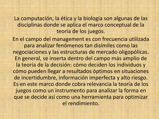 La computación, la ética y la biología son algunas de las disciplinas donde se aplica el marco conceptual de la teoría de los juegos. En el campo del management es con frecuencia utilizada para analizar fenómenos tan disímiles como las negociaciones y las estructuras de mercado oligopólicas. En general, se inserta dentro del campo más amplio de la teoría de la decisión: cómo deciden los individuos y cómo pueden llegar a resultados óptimos en situaciones de incertidumbre, información imperfecta y alto riesgo. Es en este marco donde cobra relevancia la teoría de los juegos como un instrumento para analizar la forma en que se decide así como una herramienta para optimizar el rendimiento.