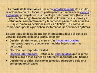 La teoría de la decisión es una área interdisciplinaria de estudio, relacionada con casi todos los participantes en ramas de la cienciae ingeniería, principalmente la psicología del consumidor (basados en perspectivas cognitivo-conductuales). Concierne a la forma y al estudio del comportamiento y fenómenos psíquicos de aquellos que toman las decisiones (reales o ficticias), así como las condiciones por las que deben ser tomadas las decisiones óptimas.Existen tipos de decisión que son interesantes desde el punto de vista del desarrollo de una teoría, estos son:Decisión sin riesgo entre mercancías inconmensurables (mercancías que no pueden ser medidas bajo las mismas unidades)