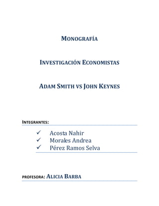 MONOGRAFÍA


       INVESTIGACIÓN ECONOMISTAS


       ADAM SMITH VS JOHN KEYNES




INTEGRANTES:

              Acosta Nahir
              Morales Andrea
              Pérez Ramos Selva



PROFESORA:   ALICIA BARBA
 