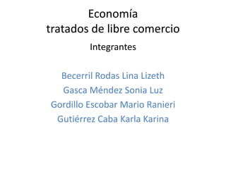 Economía
tratados de libre comercio
         Integrantes

  Becerril Rodas Lina Lizeth
  Gasca Méndez Sonia Luz
Gordillo Escobar Mario Ranieri
 Gutiérrez Caba Karla Karina
 
