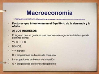 Macroeconomia Factores que intervienen en el Equilibrio de la demanda y la oferta. A) LOS INGRESOS El ingreso que se gasta en una economía (erogaciones totales) puede definirse como: Y= C + I + G DONDE:  Y = ingreso C = erogaciones en bienes de consumo I = erogaciones en bienes de inversión  G = erogaciones en bienes del gobierno 