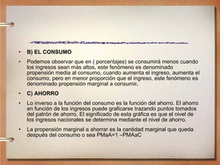 B) EL CONSUMO Podemos observar que en ( porcentajes) se consumirá menos cuando los ingresos sean más altos, este fenómeno es denominado propensión media al consumo, cuando aumenta el ingreso, aumenta el consumo, pero en menor proporción que el ingreso, este fenómeno es denominado propensión marginal a consumir . C) AHORRO Lo inverso a la función del consumo es la función del ahorro. El ahorro en función de los ingresos puede graficarse trazando puntos tomados del patrón de ahorro. El significado de esta gráfica es que el nivel de los ingresos nacionales se determina mediante el nivel de ahorro. La propensión marginal a ahorrar es la cantidad marginal que queda después del consumo o sea PMaA=1 –PMAaC 