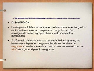 D) INVERSIÓN Los ingresos totales se componen del consumo, más los gastos en inversiones más las erogaciones del gobierno. Por consiguiente deben agregar ahora a este modelo las inversiones. A diferencia del consumo que depende de los ingresos, las inversiones dependen de ganancias de los hombres de  negocios  y pueden variar de un año a otro, de acuerdo con la  atm ó sfera  general para los negocios. 