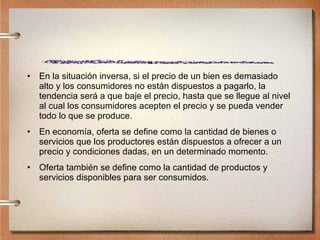 En la situación inversa, si el precio de un bien es demasiado alto y los consumidores no están dispuestos a pagarlo, la tendencia será a que baje el precio, hasta que se llegue al nivel al cual los consumidores acepten el precio y se pueda vender todo lo que se produce. En economía, oferta se define como la cantidad de bienes o servicios que los productores están dispuestos a ofrecer a un precio y condiciones dadas, en un determinado momento. Oferta también se define como la cantidad de productos y servicios disponibles para ser consumidos. 