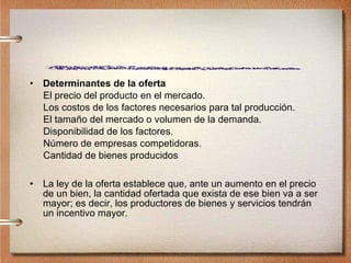Determinantes de la oferta El precio del producto en el mercado. Los costos de los factores necesarios para tal producción. El tamaño del mercado o volumen de la demanda. Disponibilidad de los factores. Número de empresas competidoras. Cantidad de bienes producidos La ley de la oferta establece que, ante un aumento en el precio de un bien, la cantidad ofertada que exista de ese bien va a ser mayor; es decir, los productores de bienes y servicios tendrán un incentivo mayor. 