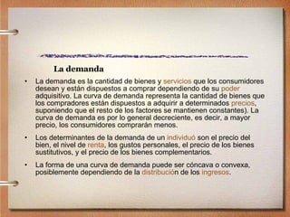 La demanda La demanda es la cantidad de bienes y  servicios  que los consumidores desean y están dispuestos a comprar dependiendo de su  poder  adquisitivo. La curva de demanda representa la cantidad de bienes que los compradores están dispuestos a adquirir a determinados  precios , suponiendo que el resto de los factores se mantienen constantes). La curva de demanda es por lo general decreciente, es decir, a mayor precio, los consumidores comprarán menos. Los determinantes de la demanda de un  individuó  son el precio del bien, el nivel de  renta , los gustos personales, el precio de los bienes sustitutivos, y el precio de los bienes complementarios.  La forma de una curva de demanda puede ser cóncava o convexa, posiblemente dependiendo de la  distribuci ó n  de los  ingresos . 