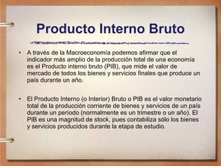 Producto Interno Bruto A través de la Macroeconomía podemos afirmar que el indicador más amplio de la producción total de una economía es el Producto interno bruto (PIB), que mide el valor de mercado de todos los bienes y servicios finales que produce un país durante un año. El Producto Interno (o Interior) Bruto o PIB es el valor monetario total de la producción corriente de bienes y servicios de un país durante un período (normalmente es un trimestre o un año). El PIB es una magnitud de stock, pues contabiliza sólo los bienes y servicios producidos durante la etapa de estudio.  