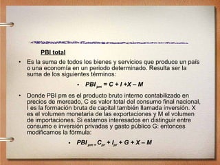 PBI total Es la suma de todos los bienes y servicios que produce un país o una economía en un periodo determinado. Resulta ser la suma de los siguientes términos: PBI   pm  = C + I +X – M Donde PBI pm es el producto bruto interno contabilizado en precios de mercado, C es valor total del consumo final nacional, I es la formación bruta de capital también llamada inversión. X es el volumen monetaria de las exportaciones y M el volumen de importaciones. Si estamos interesados en distinguir entre consumo e inversión privadas y gasto público G: entonces modificamos la fórmula: PBI   pm =  C pr  + I pr  + G + X – M 