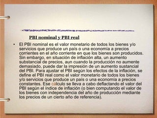 PBI nominal y PBI real El PBI nominal es el valor monetario de todos los bienes y/o servicios que produce un país o una economía a precios corrientes en el año corriente en que los bienes son producidos. Sin embargo, en situación de inflación alta, un aumento substancial de precios, aun cuando la producción no aumente demasiado, puede dar la impresión de un aumento sustancial del PBI. Para ajustar el PBI según los efectos de la inflación, se define el PBI real como el valor monetario de todos los bienes y/o servicios que produce un país o una economía a precios constantes. Ese  c á lculo  se lleva a cabo deflactando el valor del PBI según el índice de inflación (o bien computando el valor de los bienes con independencia del año de producción mediante los precios de un cierto año de referencia). 