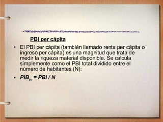 PBI per cápita El PBI per cápita (también llamado renta per cápita o ingreso per cápita) es una magnitud que trata de medir la riqueza material disponible. Se calcula simplemente como el PBI total dividido entre el número de habitantes (N):  PIB pc  = PBI / N 
