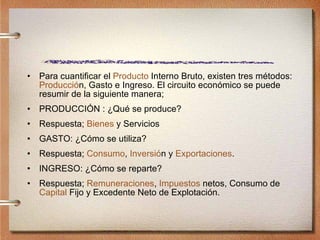 Para cuantificar el  Producto  Interno Bruto, existen tres métodos:  Producci ó n , Gasto e Ingreso. El circuito económico se puede resumir de la siguiente manera; PRODUCCIÓN : ¿Qué se produce? Respuesta;  Bienes  y Servicios GASTO: ¿Cómo se utiliza? Respuesta;  Consumo ,  Inversi ó n  y  Exportaciones . INGRESO: ¿Cómo se reparte? Respuesta;  Remuneraciones ,  Impuestos  netos, Consumo de  Capital  Fijo y Excedente Neto de Explotación. 