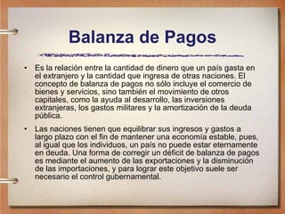 Balanza de Pagos Es la relación entre la cantidad de dinero que un país gasta en el extranjero y la cantidad que ingresa de otras naciones. El concepto de balanza de pagos no sólo incluye el comercio de bienes y servicios, sino también el movimiento de otros capitales, como la ayuda al desarrollo, las inversiones extranjeras, los gastos militares y la amortización de la deuda pública. Las naciones tienen que equilibrar sus ingresos y gastos a largo plazo con el fin de mantener una economía estable, pues, al igual que los individuos, un país no puede estar eternamente en deuda. Una forma de corregir un déficit de balanza de pagos es mediante el aumento de las exportaciones y la disminución de las importaciones, y para lograr este objetivo suele ser necesario el control gubernamental. 