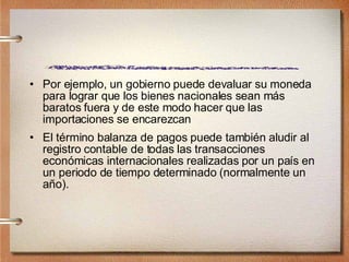 Por ejemplo, un gobierno puede devaluar su moneda para lograr que los bienes nacionales sean más baratos fuera y de este modo hacer que las importaciones se encarezcan  El término balanza de pagos puede también aludir al registro contable de todas las transacciones económicas internacionales realizadas por un país en un periodo de tiempo determinado (normalmente un año). 